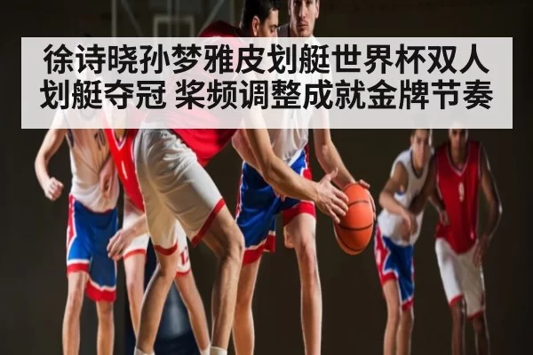 徐诗晓孙梦雅皮划艇世界杯双人划艇夺冠 桨频调整成就金牌节奏